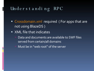 Understanding RPC  Crossdomain.xml   required  ( For apps that are not using BlazeDS ) XML file that indicates Data and documents are available to SWF files served from certain/all domains Must be in “web root” of the server 