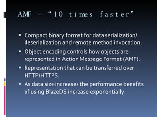AMF – “10 times faster” Compact binary format for data serialization/ deserialization and remote method invocation.  Object encoding controls how objects are represented in Action Message Format (AMF).  Representation that can be transferred over HTTP/HTTPS.  As data size increases the performance benefits of using BlazeDS increase exponentially.   