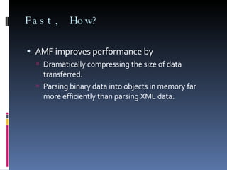 Fast, How? AMF improves performance by Dramatically compressing the size of data transferred. Parsing binary data into objects in memory far more efficiently than parsing XML data. 