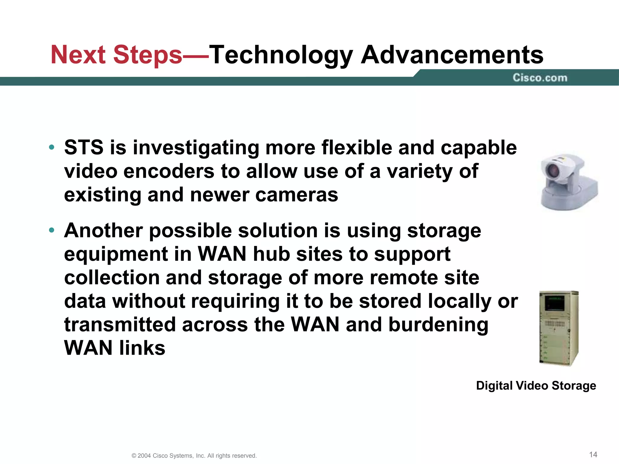 Next Steps—IP CamerasThe STS group is monitoring the evolution of IP cameras to replace the existing analog camerasTraffic will be sent directly from the IP camera to the data center, eliminating the need for standalone encoders and freeing fiber for Safety and Security to use for other purposes, if neededA major condition for migrating to digital cameras is the development of a format with lower bandwidth consumption 