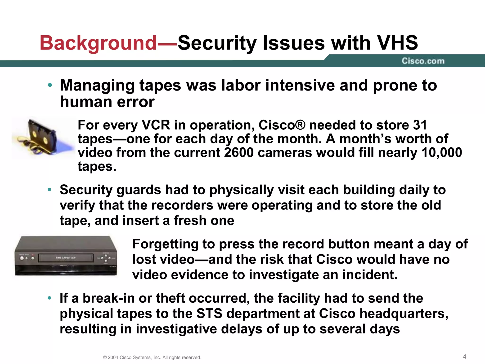 In 1999, the STS department transitioned from VCRs to a third-party digital video recorder (DVR) card running on a Microsoft Windows NT 4.0 server platformA systemwide conversion from VCRs to DVRs would save human resources—no one would be replacing tapesVideo retrieval during investigations would be faster and more efficientThe analog camera sends an analog signal over coaxial cable, but rather than capturing the video on a VHS tape, Cisco® captures it on a proprietary card in a server that converts the signal to digital and then stores the digitally-encoded video on a local hard diskBackground—VCRs to DVRsDigital Video Recorder