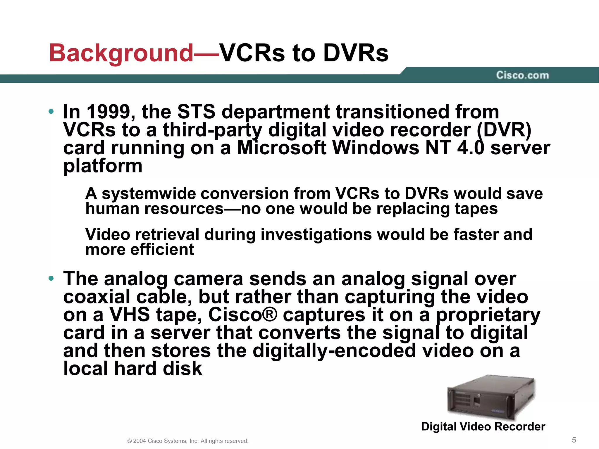 Background—Previous CCTV SolutionSecurity Operations CenterCampus BuildingCampus LANWANData CenterRemote SiteMonitorFiber TransceiverDigital Video RecorderVideo encoder Coaxial cableAnalog cameraFiberCisco switchIP ConnectionTape StorageIP cameraCisco routerFiberChannelThe DVR software could be programmed to store only the video that included motion, Cisco® could store data collected during an entire month on direct attached storage within the DVR server 
