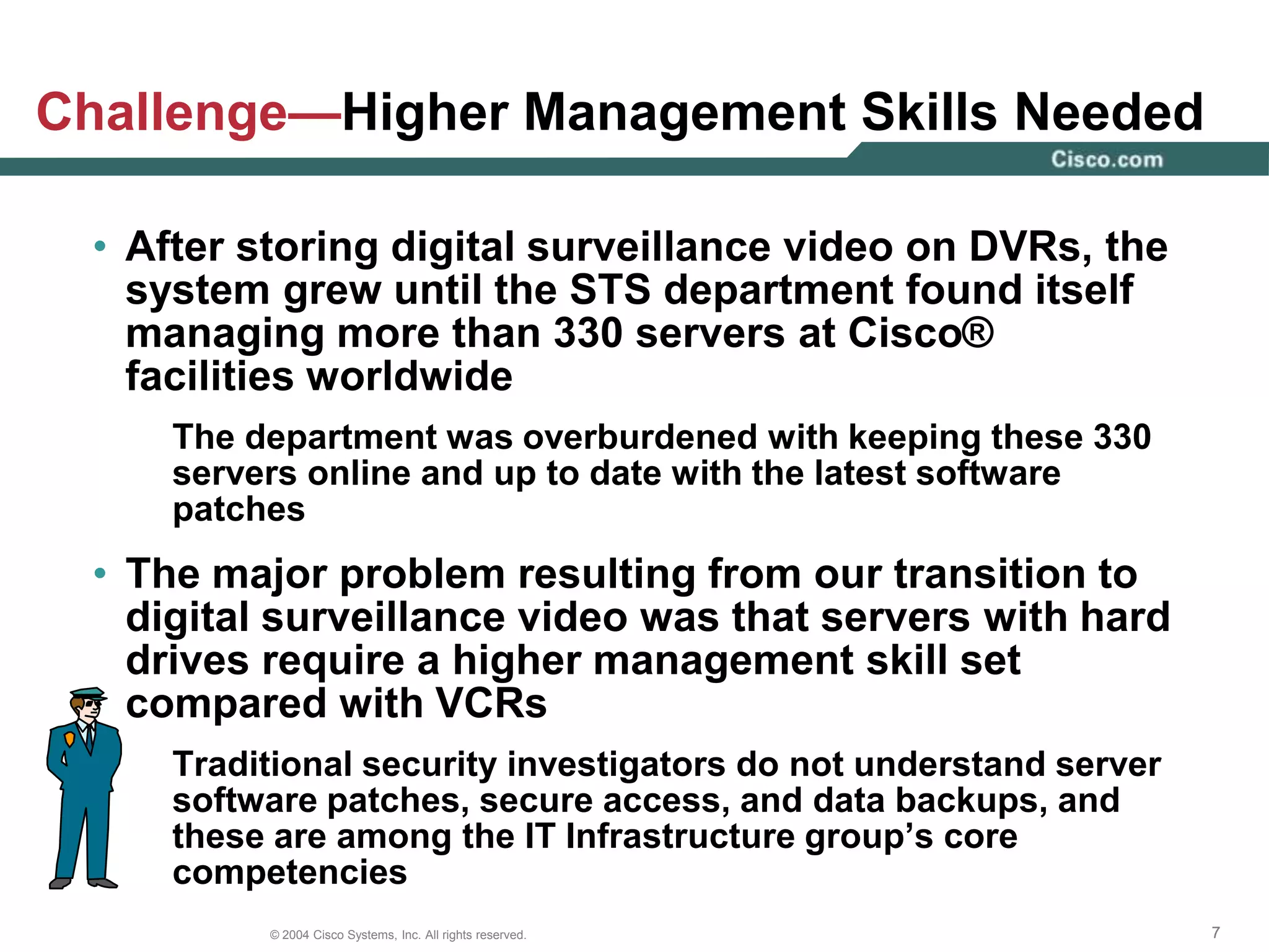 Solution—IT-Managed Solution for CCTVThe Security, Technology and Systems department collaborated with IT to establish an IT-managed solution for CCTV over IP. The criteria for the solution covered the following areas:IT standards-complianceHigh video qualityEnterprise-friendly topologyNetwork-friendly designIntegration with access	control and intrusion    detection sectionUpgradability  Cisco® decided to transition from its original proprietary DVR solution to a network-centric application Solution—PresentCCTV over IP SolutionSecurity Operations CenterCampus BuildingCampus LANSANWANMonitorData CenterRemote SiteFiber TransceiverNetwork Video RecorderVideo encoder Coaxial cableAnalog cameraFiberCisco switchIP ConnectionStorageIP cameraCisco routerFiberChannel