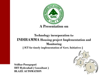 A Presentation on

         Technology incorporation for
  INDIRAMMA Housing project Implementation and
                 Monitoring
      [ ICT for timely implementation of Govt. Initiatives ]




Sridhar Ponugupati
IIIT Hyderabad ( Consultant )
BLAZE AUTOMATION
 