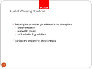 Global Warming SolutionsReducing the amount of gas released in the atmosphere :energy efficiency renewable energy vehicle technology solutions Increase the efficiency of photosynthesis 16