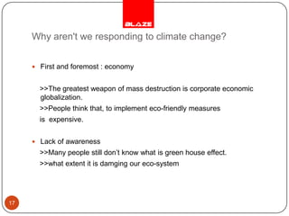 Why aren't we responding to climate change?First and foremost : economy    >>The greatest weapon of mass destruction is corporate economic globalization.     >>People think that, to implement eco-friendly measures    is  expensive.Lack of awareness     >>Many people still don’t know what is green house effect.    >>what extent it is damging our eco-system17