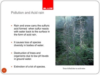 Pollution and Acid rainRain and snow carry the sulfuric acid formed  when sulfur reacts with water back to the surface in the form of acid rain.It causes loss of species diversity in bodies of water.Destruction of trees and organisms due to low pH levels in ground water.Extinction of a lot of species.4Trees killed due to acid rains