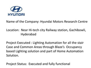 Name of the Company: Hyundai Motors Research Centre

Location: Near Hi-tech city Railway station, Gachibowli,
          Hyderabad

Project Executed : Lighting Automation for all the stair
Case and Common Areas through Blaze’s Occupancy
based Lighting solution and part of Home Automation
Solution.

Project Status: Executed and fully functional
 