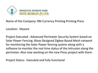 Name of the Company: RBI Currency Printing Printing Press

Location: Mysore

Project Executed : Advanced Perimeter Security System based on
Solar Power Fencing. Blaze Designed Zigbee Based Mesh network
for monitoring the Solar Power fencing system along with a
software to monitor the real time status of the Intrusion along the
perimeter. Also now working on the new Press project with them.

Project Status: Executed and fully functional
 