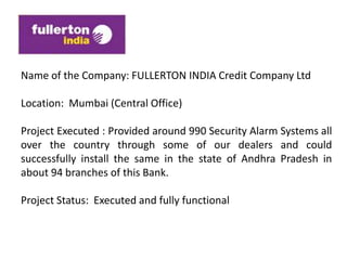 Name of the Company: FULLERTON INDIA Credit Company Ltd

Location: Mumbai (Central Office)

Project Executed : Provided around 990 Security Alarm Systems all
over the country through some of our dealers and could
successfully install the same in the state of Andhra Pradesh in
about 94 branches of this Bank.

Project Status: Executed and fully functional
 