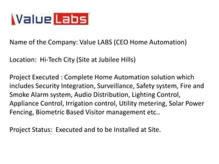 Name of the Company: Value LABS (CEO Home Automation)

Location: Hi-Tech City (Site at Jubilee Hills)

Project Executed : Complete Home Automation solution which
includes Security Integration, Surveillance, Safety system, Fire and
Smoke Alarm system, Audio Distribution, Lighting Control,
Appliance Control, Irrigation control, Utility metering, Solar Power
Fencing, Biometric Based Visitor management etc..

Project Status: Executed and to be Installed at Site.
 