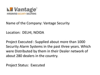 Name of the Company: Vantage Security

Location: DELHI, NOIDA

Project Executed : Supplied about more than 1000
Security Alarm Systems in the past three years. Which
were Distributed by them in their Dealer network of
about 280 dealers in the country.

Project Status: Executed
 