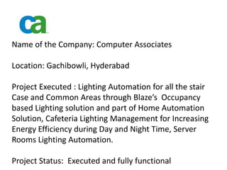 Name of the Company: Computer Associates

Location: Gachibowli, Hyderabad

Project Executed : Lighting Automation for all the stair
Case and Common Areas through Blaze’s Occupancy
based Lighting solution and part of Home Automation
Solution, Cafeteria Lighting Management for Increasing
Energy Efficiency during Day and Night Time, Server
Rooms Lighting Automation.

Project Status: Executed and fully functional
 