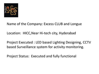 Name of the Company: Excess CLUB and Longue

Location: HICC,Near Hi-tech city, Hyderabad

Project Executed : LED based Lighting Designing, CCTV
based Surveillance system for activity monitoring.

Project Status: Executed and fully functional
 