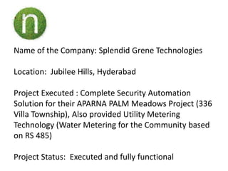 Name of the Company: Splendid Grene Technologies

Location: Jubilee Hills, Hyderabad

Project Executed : Complete Security Automation
Solution for their APARNA PALM Meadows Project (336
Villa Township), Also provided Utility Metering
Technology (Water Metering for the Community based
on RS 485)

Project Status: Executed and fully functional
 