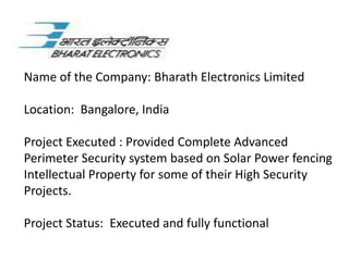 Name of the Company: Bharath Electronics Limited

Location: Bangalore, India

Project Executed : Provided Complete Advanced
Perimeter Security system based on Solar Power fencing
Intellectual Property for some of their High Security
Projects.

Project Status: Executed and fully functional
 