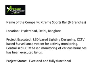 Name of the Company: Xtreme Sports Bar (6 Branches)

Location: Hyderabad, Delhi, Banglore

Project Executed : LED based Lighting Designing, CCTV
based Surveillance system for activity monitoring.
Centralised CCTV based monitoring of various branches
has been executed by us.

Project Status: Executed and fully functional
 
