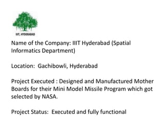 Name of the Company: IIIT Hyderabad (Spatial
Informatics Department)

Location: Gachibowli, Hyderabad

Project Executed : Designed and Manufactured Mother
Boards for their Mini Model Missile Program which got
selected by NASA.

Project Status: Executed and fully functional
 