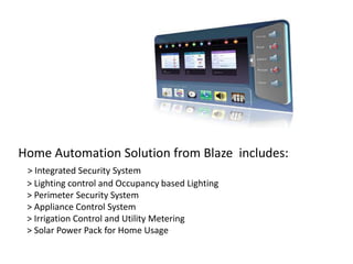Home Automation Solution from Blaze includes:
 > Integrated Security System
 > Lighting control and Occupancy based Lighting
 > Perimeter Security System
 > Appliance Control System
 > Irrigation Control and Utility Metering
 > Solar Power Pack for Home Usage
 