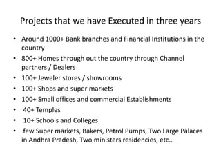 Projects that we have Executed in three years
• Around 1000+ Bank branches and Financial Institutions in the
  country
• 800+ Homes through out the country through Channel
  partners / Dealers
• 100+ Jeweler stores / showrooms
• 100+ Shops and super markets
• 100+ Small offices and commercial Establishments
• 40+ Temples
• 10+ Schools and Colleges
• few Super markets, Bakers, Petrol Pumps, Two Large Palaces
  in Andhra Pradesh, Two ministers residencies, etc..
 