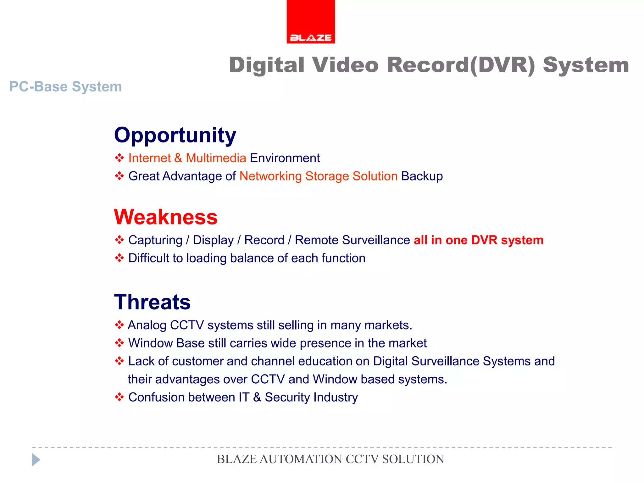 Digital Video Record(DVR) System
PC-Base System


            Opportunity
             Internet & Multimedia Environment
             Great Advantage of Networking Storage Solution Backup


            Weakness
             Capturing / Display / Record / Remote Surveillance all in one DVR system
             Difficult to loading balance of each function


            Threats
             Analog CCTV systems still selling in many markets.
             Window Base still carries wide presence in the market
             Lack of customer and channel education on Digital Surveillance Systems and
              their advantages over CCTV and Window based systems.
             Confusion between IT & Security Industry



                             BLAZE AUTOMATION CCTV SOLUTION
 