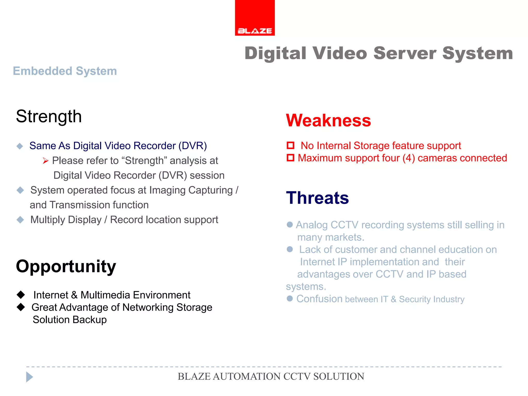 Digital Video Server System
Embedded System



Strength                                             Weakness
 Same As Digital Video Recorder (DVR)                No Internal Storage feature support
     Please refer to “Strength” analysis at          Maximum support four (4) cameras connected
       Digital Video Recorder (DVR) session
 System operated focus at Imaging Capturing /
  and Transmission function                          Threats
 Multiply Display / Record location support
                                                      Analog CCTV recording systems still selling in
                                                       many markets.
                                                      Lack of customer and channel education on
                                                        Internet IP implementation and their
Opportunity                                            advantages over CCTV and IP based
                                                     systems.
 Internet & Multimedia Environment                   Confusion between IT & Security Industry
 Great Advantage of Networking Storage
  Solution Backup




                                 BLAZE AUTOMATION CCTV SOLUTION
 