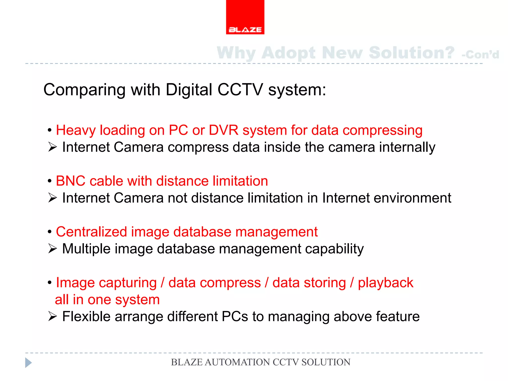 Why Adopt New Solution?                  -Con’d


Comparing with Digital CCTV system:

• Heavy loading on PC or DVR system for data compressing
 Internet Camera compress data inside the camera internally

• BNC cable with distance limitation
 Internet Camera not distance limitation in Internet environment

• Centralized image database management
 Multiple image database management capability

• Image capturing / data compress / data storing / playback
  all in one system
 Flexible arrange different PCs to managing above feature


                   BLAZE AUTOMATION CCTV SOLUTION
 