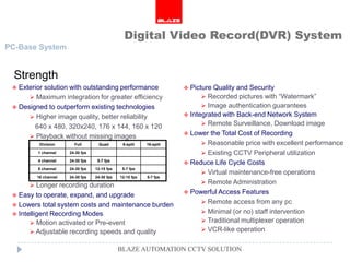 Digital Video Record(DVR) System
PC-Base System


  Strength
  Exterior solution with outstanding performance                     Picture Quality and Security
       Maximum integration for greater efficiency                          Recorded pictures with “Watermark”
  Designed to outperform existing technologies                             Image authentication guarantees
       Higher image quality, better reliability                      Integrated with Back-end Network System

        640 x 480, 320x240, 176 x 144, 160 x 120                            Remote Surveillance, Download image
                                                                      Lower the Total Cost of Recording
       Playback without missing images
          Division      Full       Quad        8-split    16-split          Reasonable price with excellent performance
         1 channel    24-30 fps                                             Existing CCTV Peripheral utilization
         4 channel    24-30 fps    5-7 fps
                                                                      Reduce Life Cycle Costs
         8 channel    24-30 fps   12-15 fps    5-7 fps
                                                                            Virtual maintenance-free operations
         16 channel   24-30 fps   24-30 fps   12-15 fps   5-7 fps

       Longer recording duration
                                                                            Remote Administration
                                                                      Powerful Access Features
  Easy to operate, expand, and upgrade
                                                                            Remote access from any pc
  Lowers total system costs and maintenance burden
  Intelligent Recording Modes                                              Minimal (or no) staff intervention
        Motion activated or Pre-event                                      Traditional multiplexer operation
        Adjustable recording speeds and quality                            VCR-like operation


                                              BLAZE AUTOMATION CCTV SOLUTION
 