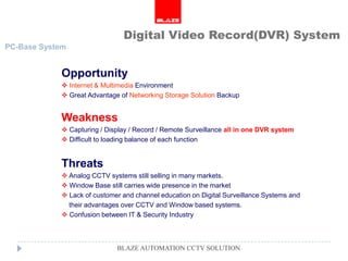 Digital Video Record(DVR) System
PC-Base System


            Opportunity
             Internet & Multimedia Environment
             Great Advantage of Networking Storage Solution Backup


            Weakness
             Capturing / Display / Record / Remote Surveillance all in one DVR system
             Difficult to loading balance of each function


            Threats
             Analog CCTV systems still selling in many markets.
             Window Base still carries wide presence in the market
             Lack of customer and channel education on Digital Surveillance Systems and
              their advantages over CCTV and Window based systems.
             Confusion between IT & Security Industry



                             BLAZE AUTOMATION CCTV SOLUTION
 