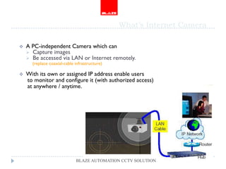 What’s Internet Camera

   A PC-independent Camera which can
     Capture images
     Be accessed via LAN or Internet remotely.
      (replace coaxial-cable infrastructure)

   With its own or assigned IP address enable users
    to monitor and configure it (with authorized access)
    at anywhere / anytime.




                             BLAZE AUTOMATION CCTV SOLUTION
 