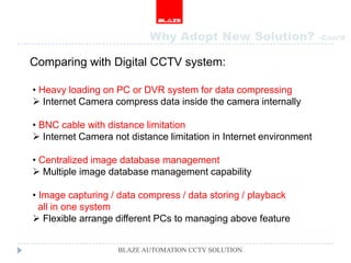 Why Adopt New Solution?                  -Con’d


Comparing with Digital CCTV system:

• Heavy loading on PC or DVR system for data compressing
 Internet Camera compress data inside the camera internally

• BNC cable with distance limitation
 Internet Camera not distance limitation in Internet environment

• Centralized image database management
 Multiple image database management capability

• Image capturing / data compress / data storing / playback
  all in one system
 Flexible arrange different PCs to managing above feature


                   BLAZE AUTOMATION CCTV SOLUTION
 