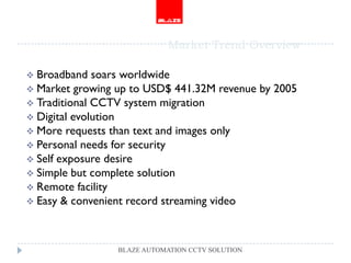 Market Trend Overview

 Broadband   soars worldwide
 Market growing up to USD$ 441.32M revenue by 2005
 Traditional CCTV system migration
 Digital evolution
 More requests than text and images only
 Personal needs for security
 Self exposure desire
 Simple but complete solution
 Remote facility
 Easy & convenient record streaming video




                 BLAZE AUTOMATION CCTV SOLUTION
 