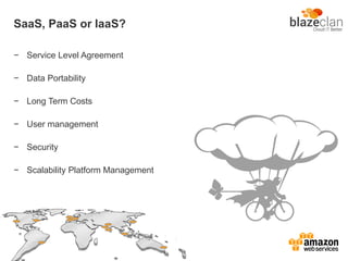 SaaS, PaaS or IaaS?
− Service Level Agreement
− Data Portability
− Long Term Costs
− User management
− Security
− Scalability Platform Management
 