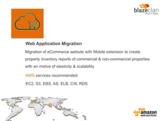Web Application Migration
AWS services recommended:
EC2, S3, EBS, AS, ELB, CW, RDS
Migration of eCommerce website with Mobile extension to create
property inventory reports of commercial & non-commercial properties
with an motive of elasticity & scalability
 