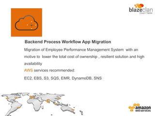 Backend Process Workflow App Migration
AWS services recommended:
EC2, EBS, S3, SQS, EMR, DynamoDB, SNS
Migration of Employee Performance Management System with an
motive to lower the total cost of ownership , resilient solution and high
availability
 