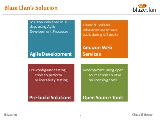 BlazeClan’s Solution
            Solution delivered in 15       Elastic & Scalable
            days using Agile               infrastructure to save
            Development Processes.         costs during off peak.



                                           Amazon Web
            Agile Development              Services
            Pre-configured testing         Development using open
            tools to perform               source tools to save on
            vulnerability testing.         licensing costs.




            Pre-build Solutions            Open Source Tools

Blazeclan                              4                             Cloud IT Better
 