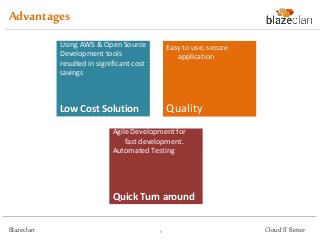 Advantage
            Agile Development led to        Open Source Linux,
            on time delivery.               Apache, MySQL & PHP as
            Automated Vulnerability         development tools.
            Testing reduced Testing         AWS Pay-as-you-go
            Cycle duration.                 deployment.


            Quick Turnaround                Low Cost Solution
            The Solution is very easy       Highly Available & Fault
            to use and is secure for        Tolerant Solution.
            use over the internet.          Secured.




            Ease of Use                     Secure & Reliable

Blazeclan                               5                              Cloud IT Better
 