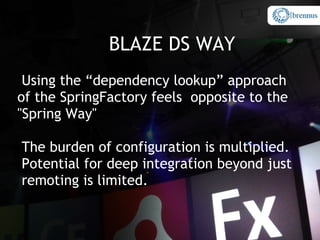 BLAZE DS WAY
 Using the “dependency lookup” approach
of the SpringFactory feels opposite to the
"Spring Way"

The burden of configuration is multiplied.
Potential for deep integration beyond just
remoting is limited.
 