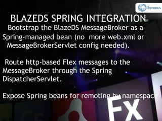 BLAZEDS SPRING INTEGRATION
 Bootstrap the BlazeDS MessageBroker as a
Spring-managed bean (no more web.xml or
 MessageBrokerServlet config needed).

Route http-based Flex messages to the
MessageBroker through the Spring
DispatcherServlet.

Expose Spring beans for remoting by namespace
 