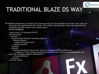 TRADITIONAL BLAZE DS WAY

The BlazeDS configuration first imports the 'remoting-config.xml',The parameters in the URL 'server.name' and
    'server.port' are supplied by the Flex runtime. The 'context.root' parameter needs to be supplied during
    compilation using the 'context-root' compiler option.
    services-config.xml
    <?xml version="1.0" encoding="UTF-8"?>
    <services-config>
       <services>
        <service-include file-path="remoting-config.xml" />
          <default-channels>
            <channel ref="person-amf"/>
          </default-channels>
       </services>
       <channels>
          <channel-definition id="person-amf" class="mx.messaging.channels.AMFChannel">
             <endpoint url="http://{server.name}:{server.port}/{context.root}/spring/messagebroker/amf"
    class="flex.messaging.endpoints.AMFEndpoint"/>
          </channel-definition>
       </channels>
    </services-config>
 