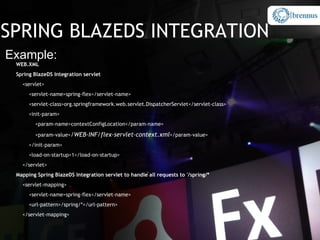 SPRING BLAZEDS INTEGRATION
Example:
 WEB.XML
 Spring BlazeDS Integration servlet
   <servlet>
      <servlet-name>spring-flex</servlet-name>
      <servlet-class>org.springframework.web.servlet.DispatcherServlet</servlet-class>
      <init-param>
        <param-name>contextConfigLocation</param-name>

        <param-value>/WEB-INF/flex-servlet-context.xml</param-value>
      </init-param>
      <load-on-startup>1</load-on-startup>
   </servlet>
 Mapping Spring BlazeDS Integration servlet to handle all requests to '/spring/*
   <servlet-mapping>
      <servlet-name>spring-flex</servlet-name>
      <url-pattern>/spring/*</url-pattern>
   </servlet-mapping>
 