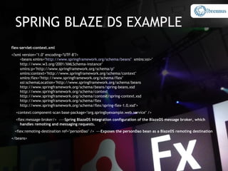 SPRING BLAZE DS EXAMPLE
flex-servlet-context.xml
<?xml version="1.0" encoding="UTF-8"?>
    <beans xmlns="http://www.springframework.org/schema/beans" xmlns:xsi="
    http://www.w3.org/2001/XMLSchema-instance"
    xmlns:p="http://www.springframework.org/schema/p"
    xmlns:context="http://www.springframework.org/schema/context"
    xmlns:flex="http://www.springframework.org/schema/flex"
    xsi:schemaLocation="http://www.springframework.org/schema/beans
    http://www.springframework.org/schema/beans/spring-beans.xsd
    http://www.springframework.org/schema/context
    http://www.springframework.org/schema/context/spring-context.xsd
    http://www.springframework.org/schema/flex
    http://www.springframework.org/schema/flex/spring-flex-1.0.xsd">
  <context:component-scan base-package="org.springbyexample.web.service" />
  <flex:message-broker/> ----Spring BlazeDS Integration configuration of the BlazeDS message broker, which
     handles remoting and messaging requests.
 <flex:remoting-destination ref="personDao" /> ---Exposes the personDao bean as a BlazeDS remoting destination
</beans>
 