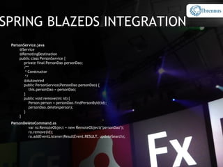 SPRING BLAZEDS INTEGRATION
 PersonService.java
     @Service
     @RemotingDestination
     public class PersonService {
        private final PersonDao personDao;
        /**
         * Constructor
         */
        @Autowired
        public PersonService(PersonDao personDao) {
            this.personDao = personDao;
        }
        public void remove(int id) {
            Person person = personDao.findPersonById(id);
            personDao.delete(person);
        }
     }
 PersonDeleteCommand.as
          var ro:RemoteObject = new RemoteObject("personDao");
          ro.remove(id);
          ro.addEventListener(ResultEvent.RESULT, updateSearch);
 