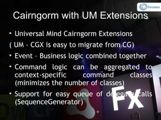 Cairngorm with UM Extensions

    Universal Mind Cairngorm Extensions
( UM – CGX is easy to migrate from CG)

    Event – Business logic combined together

    Command logic can be aggregated to
    context-specific   command        classes
    (minimizes the number of classes)

    Support for easy queue of delegate calls
    (SequenceGenerator)
 