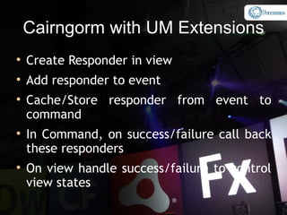 Cairngorm with UM Extensions

    Create Responder in view

    Add responder to event

    Cache/Store responder from event to
    command

    In Command, on success/failure call back
    these responders

    On view handle success/failure to control
    view states
 