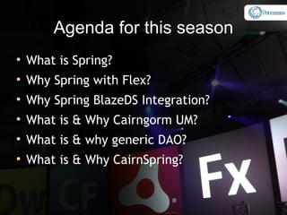 Agenda for this season

    What is Spring?

    Why Spring with Flex?

    Why Spring BlazeDS Integration?

    What is & Why Cairngorm UM?

    What is & why generic DAO?

    What is & Why CairnSpring?
 