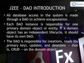 J2EE – DAO INTRODUCTION

    All database access in the system is made
    through a DAO to achieve encapsulation.

    Each DAO instance is responsible for one
    primary domain object or entity. If a domain
    object has an independent lifecycle, it should
    have its own DAO.

    The DAO is responsible for creations, reads (by
    primary key), updates, and deletions -- that
    is, CRUD -- on the domain object.
 