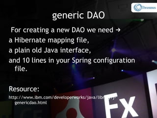generic DAO
 For creating a new DAO we need →
a Hibernate mapping file,
a plain old Java interface,
and 10 lines in your Spring configuration
  file.

Resource:
http://www.ibm.com/developerworks/java/library/j-
   genericdao.html
 