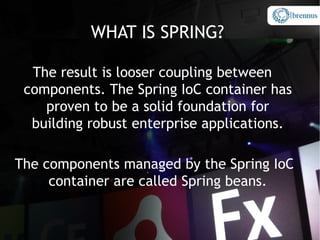 WHAT IS SPRING?

  The result is looser coupling between
 components. The Spring IoC container has
    proven to be a solid foundation for
  building robust enterprise applications.
                   `


The components managed by the Spring IoC
     container are called Spring beans.
 