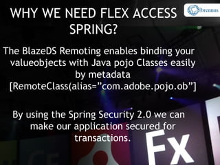 WHY WE NEED FLEX ACCESS
         SPRING?
The BlazeDS Remoting enables binding your
 valueobjects with Java pojo Classes easily
               by metadata
 [RemoteClass(alias=”com.adobe.pojo.ob”]

  By using the Spring Security 2.0 we can
      make our application secured for
                transactions.
 